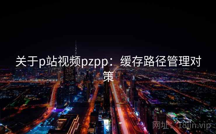 关于p站视频pzpp：缓存路径管理对策