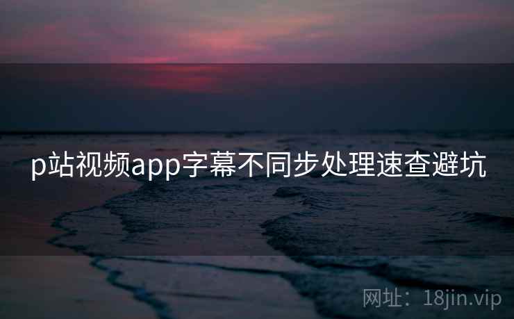 p站视频app字幕不同步处理速查避坑